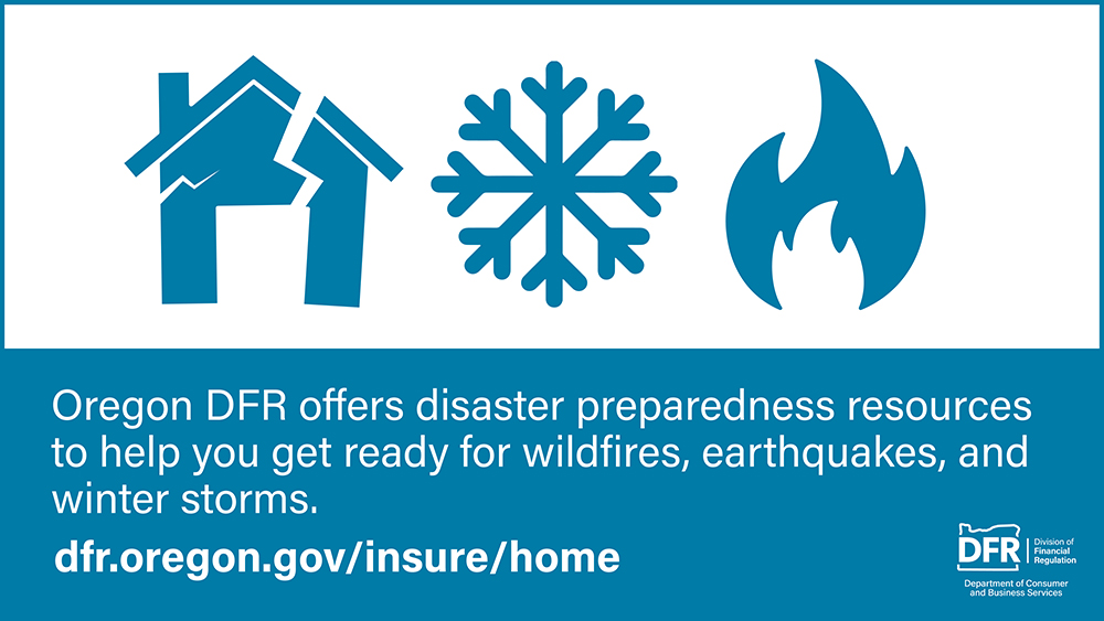 There are three icons, a house with a crack running through it (representing an earthquake), a flame (representing fire), and a snowflake (representing snow and ice). The text reads, “Oregon DFR offers disaster preparedness resources to help you get ready for wildfires, earthquakes, and winter storms.” Visit dfr.oregon.gov/insure/home