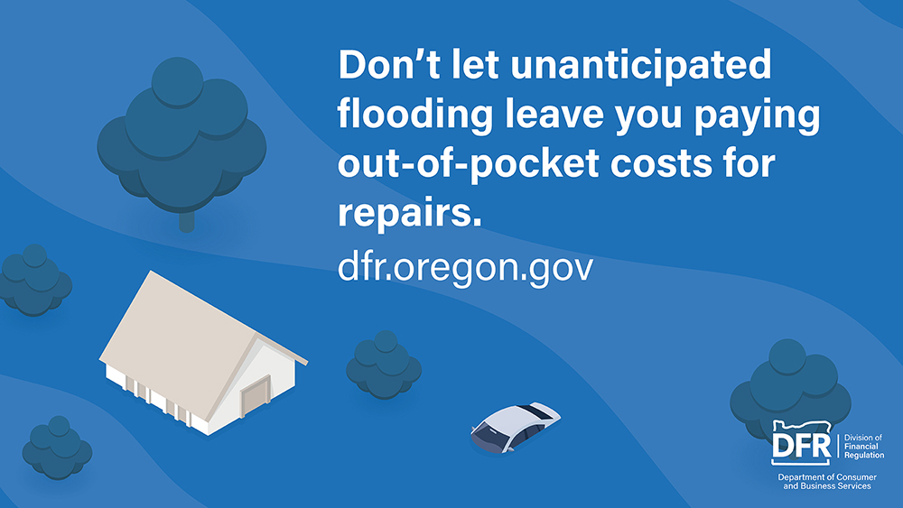 An illustration of a house and a car surrounded by floodwater. The text reads, “Don't let unanticipated flooding leave you paying out-of-pocket costs for repairs." Visit dfr.oregon.gov