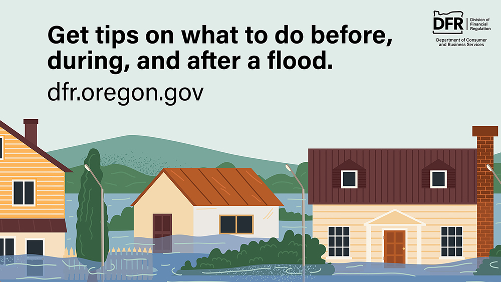 An illustration of a neighborhood with homes and a car surrounded by floodwater. The text reads, “Get tips on what to do before, during, and after a flood.” Visit dfr.oregon.gov
