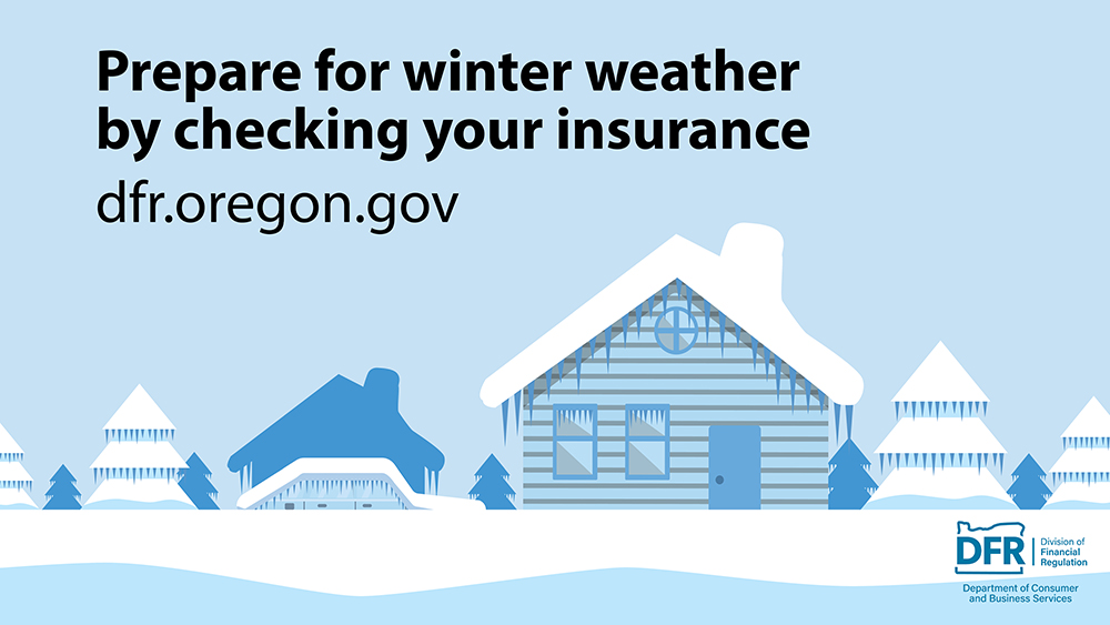 An illustration of snow covering a house, trees, and the ground. The text reads, “Prepare for winter weather by checking your insurance.” Visit dfr.oregon.gov